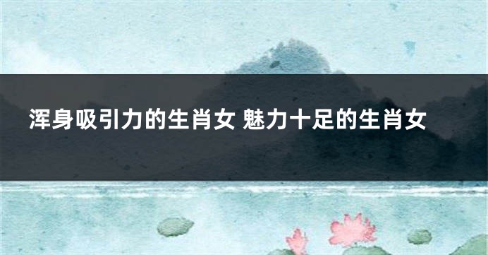 浑身吸引力的生肖女 魅力十足的生肖女