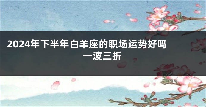 2024年下半年白羊座的职场运势好吗 一波三折