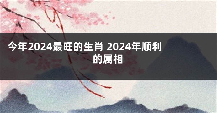 今年2024最旺的生肖 2024年顺利的属相