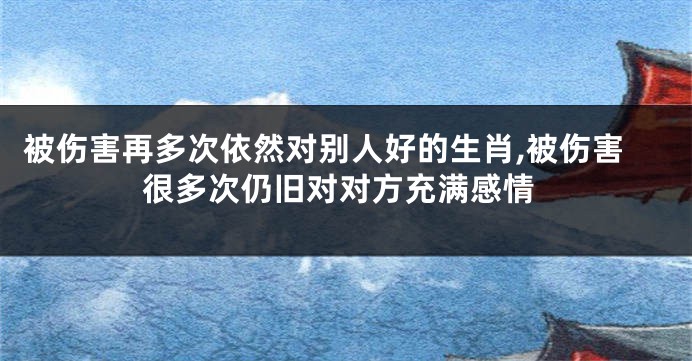 被伤害再多次依然对别人好的生肖,被伤害很多次仍旧对对方充满感情