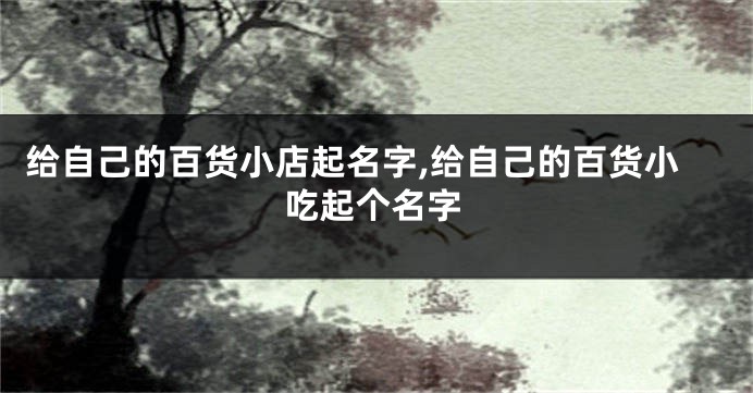 给自己的百货小店起名字,给自己的百货小吃起个名字