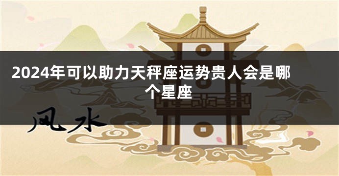 2024年可以助力天秤座运势贵人会是哪个星座