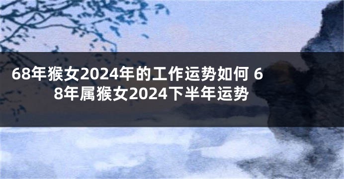 68年猴女2024年的工作运势如何 68年属猴女2024下半年运势