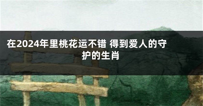 在2024年里桃花运不错 得到爱人的守护的生肖