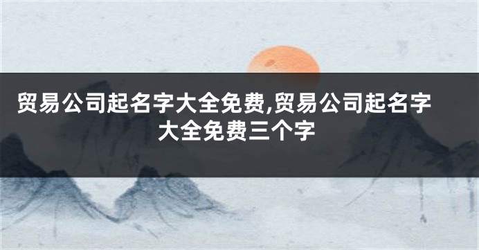 贸易公司起名字大全免费,贸易公司起名字大全免费三个字