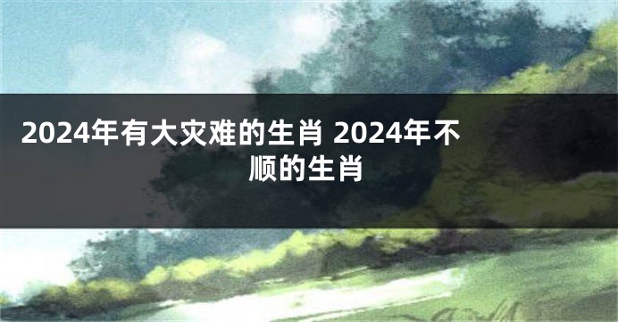 2024年有大灾难的生肖 2024年不顺的生肖