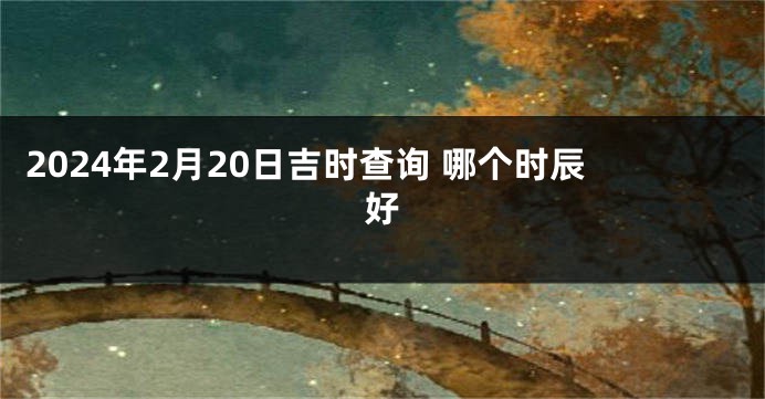 2024年2月20日吉时查询 哪个时辰好