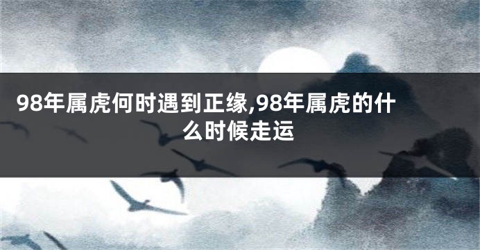 98年属虎何时遇到正缘,98年属虎的什么时候走运