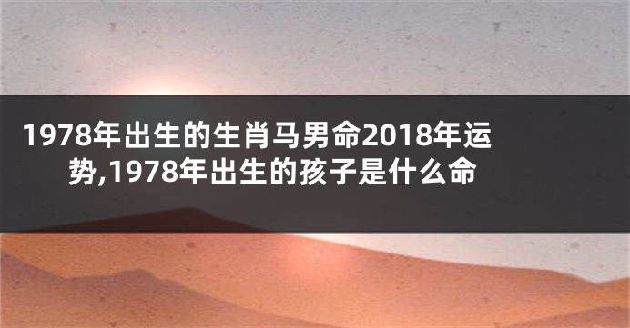 1978年出生的生肖马男命2018年运势,1978年出生的孩子是什么命