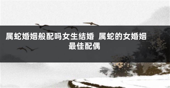 属蛇婚姻般配吗女生结婚  属蛇的女婚姻最佳配偶
