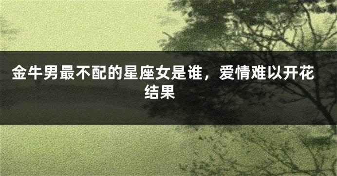 金牛男最不配的星座女是谁，爱情难以开花结果 