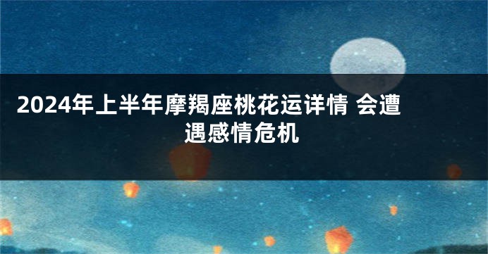 2024年上半年摩羯座桃花运详情 会遭遇感情危机
