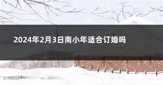 2024年2月3日南小年适合订婚吗