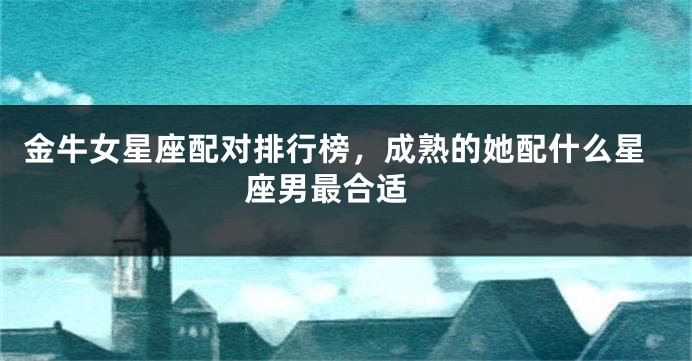 金牛女星座配对排行榜，成熟的她配什么星座男最合适 