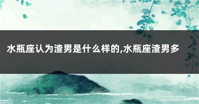 水瓶座认为渣男是什么样的,水瓶座渣男多