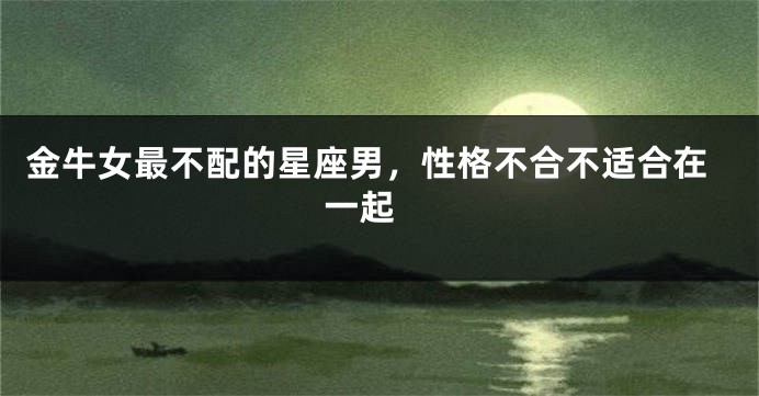 金牛女最不配的星座男，性格不合不适合在一起 