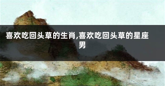 喜欢吃回头草的生肖,喜欢吃回头草的星座男