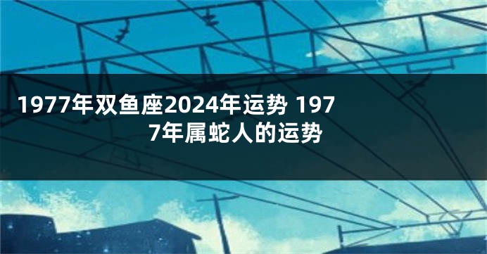 1977年双鱼座2024年运势 1977年属蛇人的运势