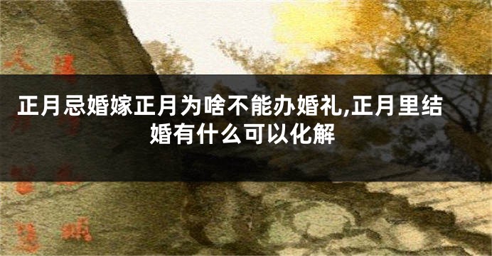 正月忌婚嫁正月为啥不能办婚礼,正月里结婚有什么可以化解