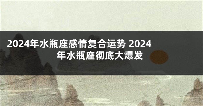 2024年水瓶座感情复合运势 2024年水瓶座彻底大爆发