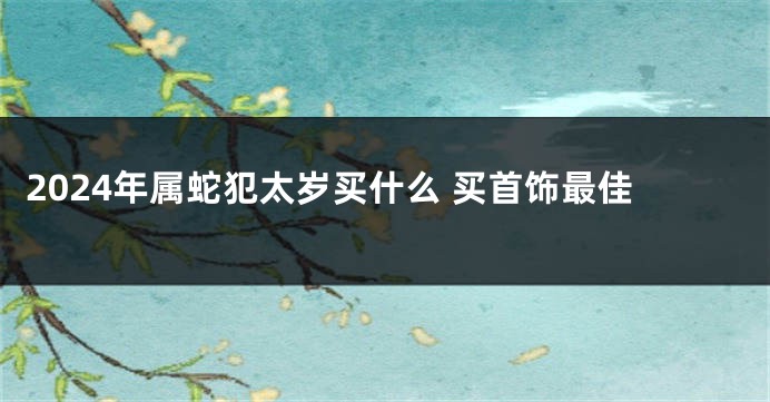 2024年属蛇犯太岁买什么 买首饰最佳
