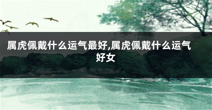 属虎佩戴什么运气最好,属虎佩戴什么运气好女