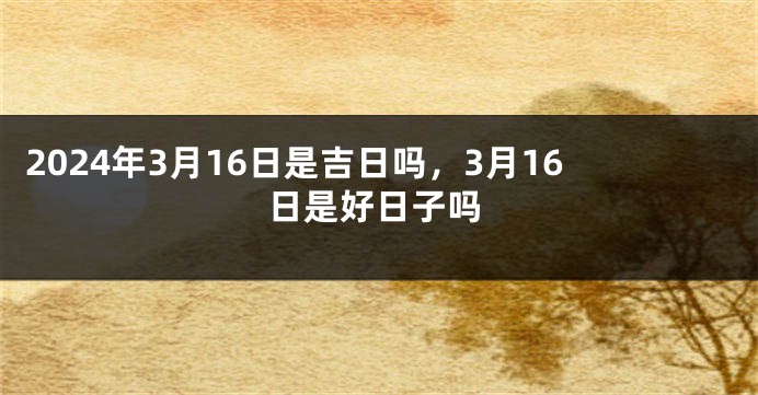 2024年3月16日是吉日吗，3月16日是好日子吗