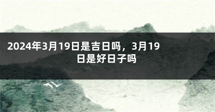 2024年3月19日是吉日吗，3月19日是好日子吗