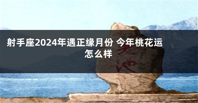 射手座2024年遇正缘月份 今年桃花运怎么样