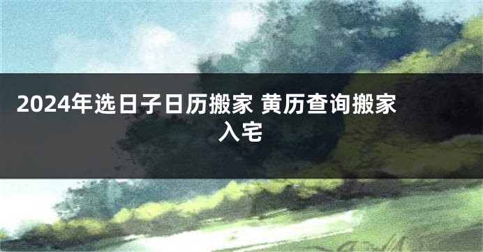 2024年选日子日历搬家 黄历查询搬家入宅