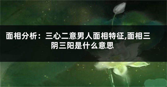 面相分析：三心二意男人面相特征,面相三阴三阳是什么意思