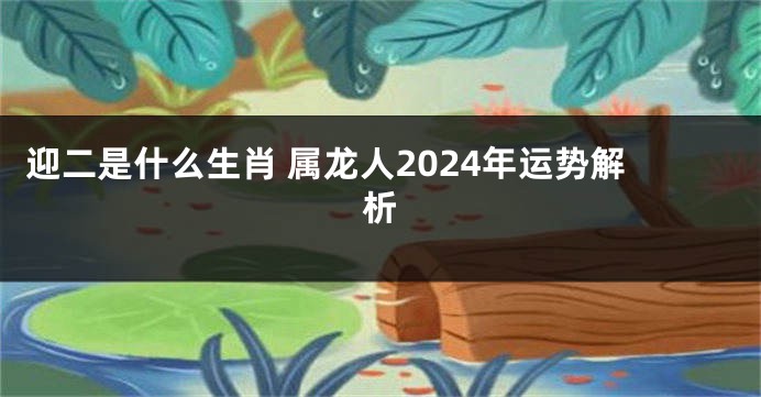 迎二是什么生肖 属龙人2024年运势解析
