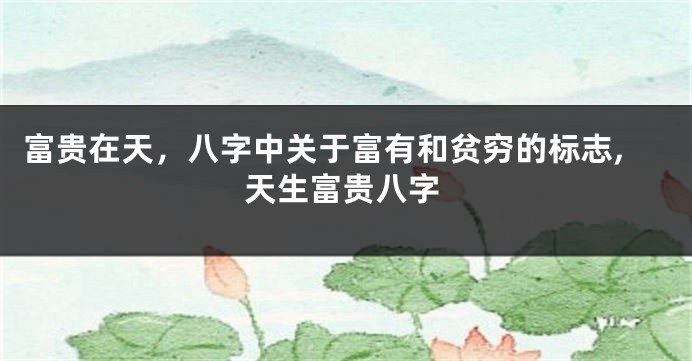 富贵在天，八字中关于富有和贫穷的标志,天生富贵八字