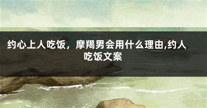 约心上人吃饭，摩羯男会用什么理由,约人吃饭文案
