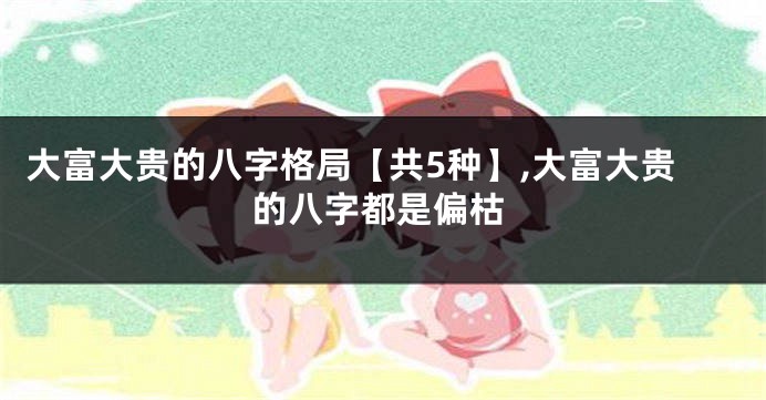 大富大贵的八字格局【共5种】,大富大贵的八字都是偏枯