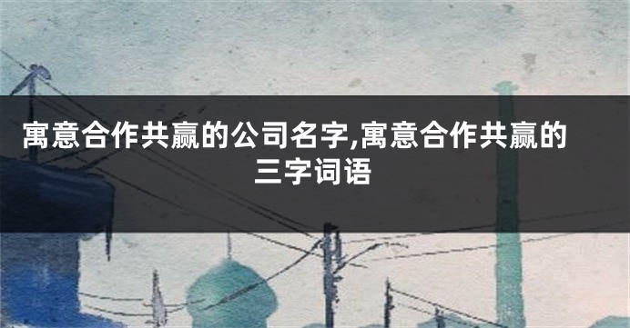 寓意合作共赢的公司名字,寓意合作共赢的三字词语