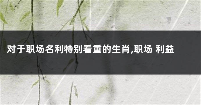 对于职场名利特别看重的生肖,职场 利益