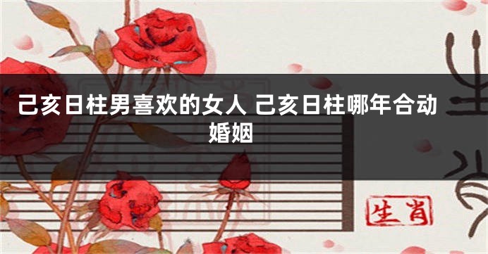 己亥日柱男喜欢的女人 己亥日柱哪年合动婚姻 