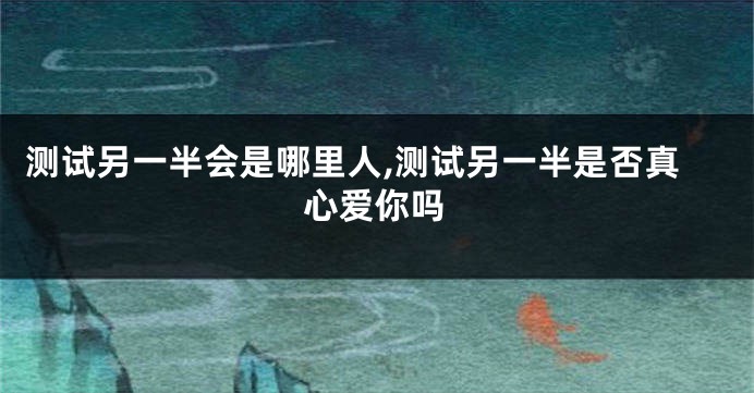 测试另一半会是哪里人,测试另一半是否真心爱你吗