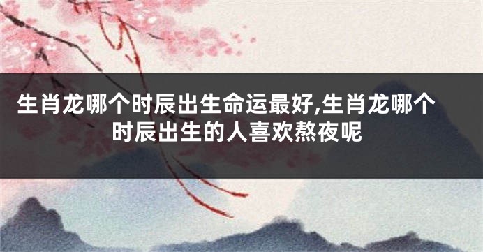 生肖龙哪个时辰出生命运最好,生肖龙哪个时辰出生的人喜欢熬夜呢