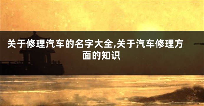 关于修理汽车的名字大全,关于汽车修理方面的知识