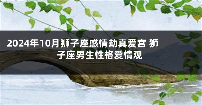 2024年10月狮子座感情劫真爱宫 狮子座男生性格爱情观