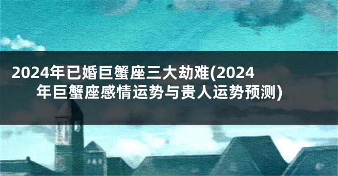 2024年已婚巨蟹座三大劫难(2024年巨蟹座感情运势与贵人运势预测)