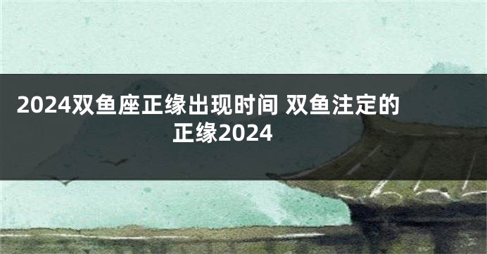 2024双鱼座正缘出现时间 双鱼注定的正缘2024