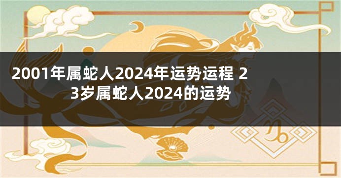2001年属蛇人2024年运势运程 23岁属蛇人2024的运势
