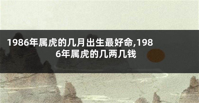 1986年属虎的几月出生最好命,1986年属虎的几两几钱