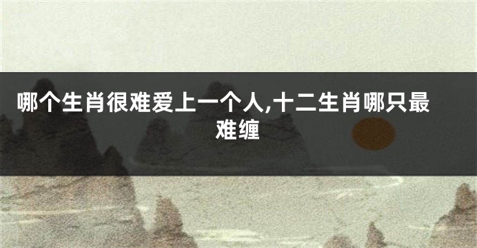 哪个生肖很难爱上一个人,十二生肖哪只最难缠