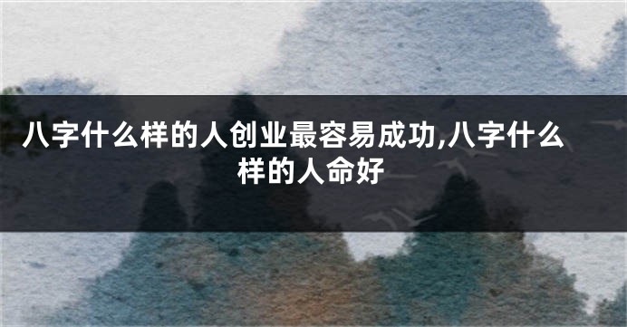 八字什么样的人创业最容易成功,八字什么样的人命好