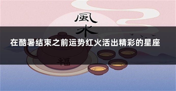 在酷暑结束之前运势红火活出精彩的星座