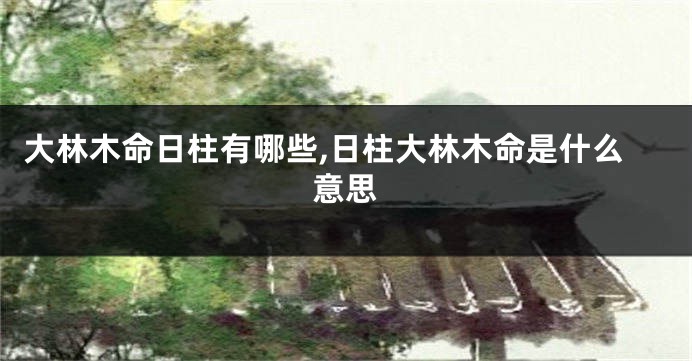 大林木命日柱有哪些,日柱大林木命是什么意思